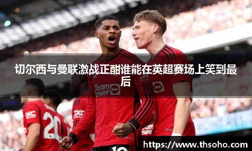 切尔西与曼联激战正酣谁能在英超赛场上笑到最后